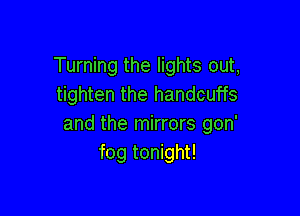 Turning the lights out,
tighten the handcuffs

and the mirrors gon'
fog tonight!