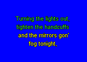 Turning the lights out,
tighten the handcuffs

and the mirrors gon'
fog tonight,