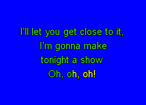 I'll let you get close to it,
I'm gonna make

tonight a show
Oh. oh, oh!