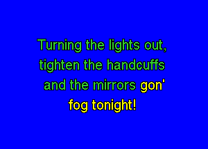 Turning the lights out,
tighten the handcuffs

and the mirrors gon'
fog tonight!