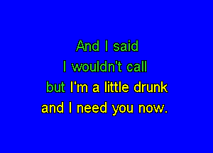 And I said
I wouldn't call

but I'm a little drunk
and I need you now.