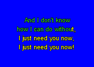 And I don't know
how I can do without,

I just need you now,
I just need you now!