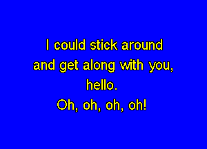 I could stick around
and get along with you,

hello.
Oh, oh, oh, oh!