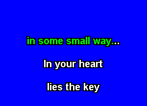 in some small way...

In your heart

lies the key
