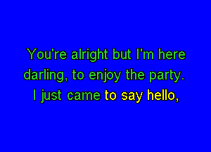 You're alright but I'm here
darling, to enjoy the party.

I just came to say hello,