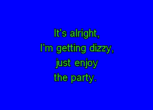 It's alright.
I'm getting dizzy,

just enjoy
the party.