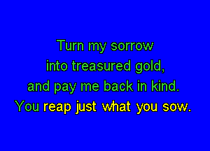 Turn my sorrow
into treasured gold,

and pay me back in kind.
You reap just what you sow.
