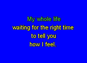 My whole life
waiting for the right time

to tell you
how I feel.