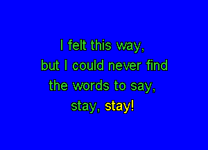 I felt this way,
but I could never find

the words to say,
stay, stay!