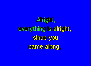 Alright,
everything is alright,

since you
came along,