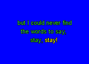 but I could never find
the words to say,

stay, stay!