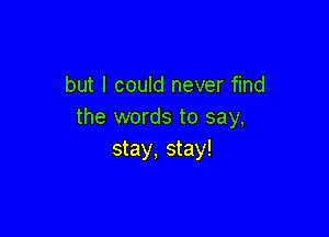 but I could never find
the words to say,

stay, stay!