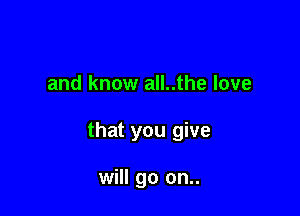 and know all..the love

that you give

will go on..
