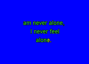 am never alone,
I never feel

alone.