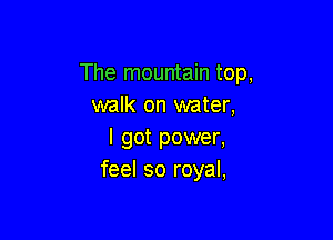 The mountain top,
walk on water,

I got power,
feel so royal,