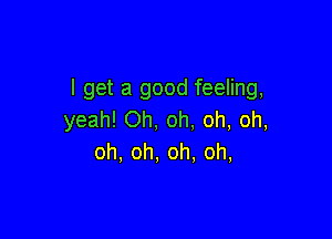 I get a good feeling,
yeah! Oh, oh. oh, oh,

oh, oh, oh, oh,