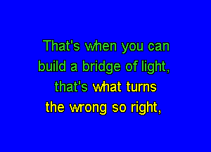 That's when you can
build a bridge of light,

that's what turns
the wrong so right,