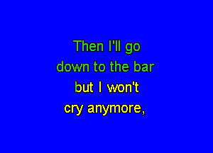 Then I'll go
down to the bar

but I won't
cry anymore,