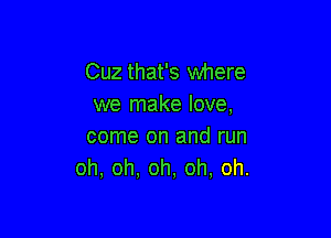 Cuz that's where
we make love,

come on and run
oh, oh. oh, oh, oh.