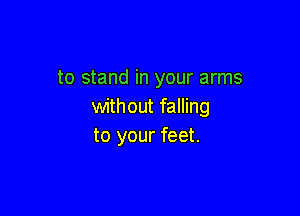 to stand in your arms
without falling

to your feet.