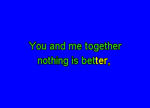 You and me together

nothing is better,