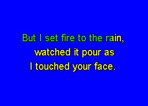 But I set fire to the rain,
watched it pour as

I touched your face.