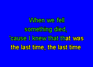 When we fell
something died,

'cause I knew that that was
the last time, the last time