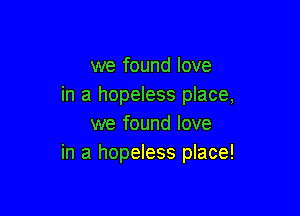 we found love
in a hopeless place,

we found love
in a hopeless place!