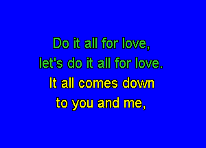 Do it all for love,
let's do it all for love.

It all comes down
to you and me,