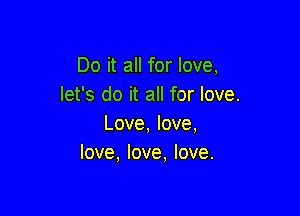 Do it all for love,
let's do it all for love.

Love, love,
love, love, love.