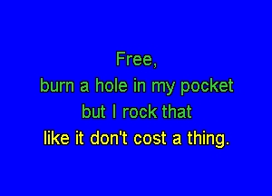 Free,
burn a hole in my pocket

but I rock that
like it don't cost a thing.