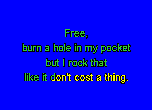 Free,
burn a hole in my pocket

but I rock that
like it don't cost a thing.