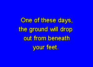 One of these days,
the ground will drop

out from beneath
your feet.