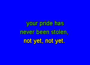 your pride has
never been stolen,

not yet, not yet.