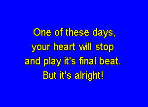 One of these days,
your heart will stop

and play it's final beat.
But it's alright!