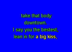 take that body
downtown.

I say you the bestest,
lean in for a big kiss,