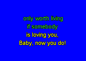 only worth living
if somebody

is loving you,
Baby, now you do!