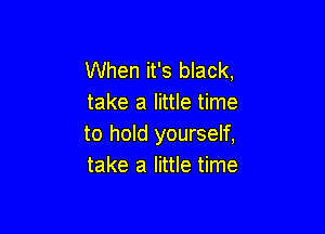 When it's black,
take a little time

to hold yourself,
take a little time