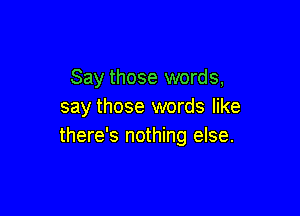 Say those words,
say those words like

there's nothing else.