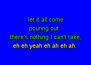 let it all come
pouring out,

there's nothing I can't take,
eh eh yeah eh ah eh ah.