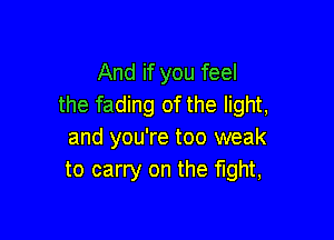 And if you feel
the fading of the light,

and you're too weak
to carry on the fight,