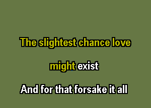 The slightest chance love

might exist

And for that forsake it all
