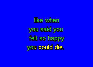 like when
you said you

felt so happy
you could die.