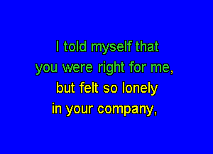 I told myself that
you were right for me,

but felt so lonely
in your company,