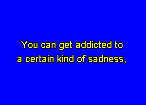 You can get addicted to

a certain kind of sadness,