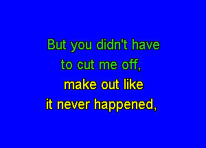 But you didn't have
to cut me off,

make out like
it never happened,