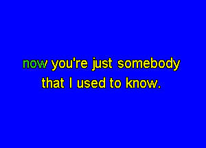 now you're just somebody

that I used to know.