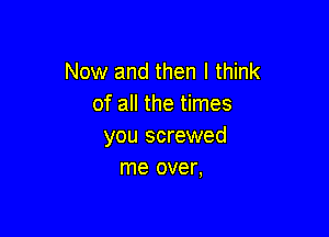 Now and then I think
of all the times

you screwed
me over,