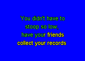 You didn't have to
stoop so low,

have your friends
collect your records