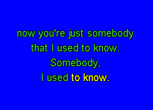 now you're just somebody
that I used to know.

Somebody,
I used to know.